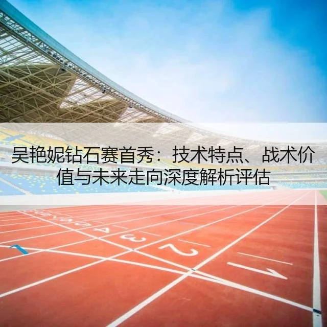 吴艳妮钻石赛首秀:技术特点、战术价值与未来走向深度解析评估