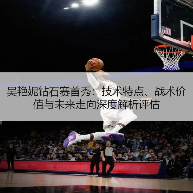 吴艳妮钻石赛首秀：技术特点、战术价值与未来走向深度解析评估